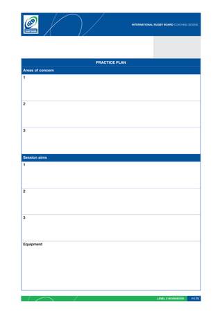 INTERNATIONAL RUGBY BOARD COACHING SEVENS




                   PRACTICE PLAN

Areas of concern
1




2




3




Session aims
1




2




3




Equipment




                                                  LEVEL 2 WORKBOOK     PG 75
 