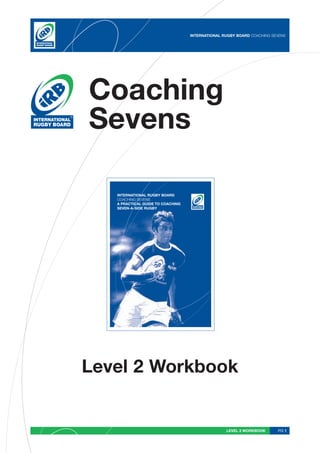 INTERNATIONAL RUGBY BOARD COACHING SEVENS




Coaching
Sevens

   INTERNATIONAL RUGBY BOARD
   COACHING SEVENS
   A PRACTICAL GUIDE TO COACHING
   SEVEN-A-SIDE RUGBY




Level 2 Workbook


                                                  LEVEL 2 WORKBOOK      PG 1
 