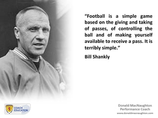 “Football	
   is	
   a	
   simple	
   game	
  
based	
  on	
  the	
  giving	
  and	
  taking	
  
of	
   passes,	
   of	
   controlling	
   the	
  
ball	
   and	
   of	
   making	
   yourself	
  
available	
  to	
  receive	
  a	
  pass.	
  It	
  is	
  
terribly	
  simple.”	
  	
  
Bill	
  Shankly	
  
	
  
 