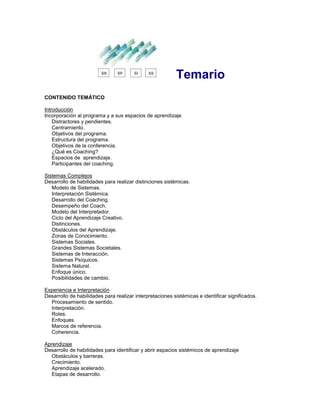 Temario
CONTENIDO TEMÁTICO
Introducción
Incorporación al programa y a sus espacios de aprendizaje
Distractores y pendientes.
Centramiento.
Objetivos del programa.
Estructura del programa.
Objetivos de la conferencia.
¿Qué es Coaching?
Espacios de aprendizaje.
Participantes del coaching.
Sistemas Complejos
Desarrollo de habilidades para realizar distinciones sistémicas.
Modelo de Sistemas.
Interpretación Sistémica.
Desarrollo del Coaching.
Desempeño del Coach.
Modelo del Interpretador.
Ciclo del Aprendizaje Creativo.
Distinciones.
Obstáculos del Aprendizaje.
Zonas de Conocimiento.
Sistemas Sociales.
Grandes Sistemas Societales.
Sistemas de Interacción.
Sistemas Psíquicos.
Sistema Natural.
Enfoque único.
Posibilidades de cambio.
Experiencia e Interpretación
Desarrollo de habilidades para realizar interpretaciones sistémicas e identificar significados.
Procesamiento de sentido.
Interpretación.
Roles.
Enfoques.
Marcos de referencia.
Coherencia.
Aprendizaje
Desarrollo de habilidades para identificar y abrir espacios sistémicos de aprendizaje
Obstáculos y barreras.
Crecimiento.
Aprendizaje acelerado.
Etapas de desarrollo.
 