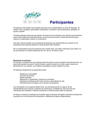 Participantes
El programa está dirigido para aquellas personas que se desempeñan en roles de liderazgo, de
cambio, ética, proyectos, gerenciales, educadores, consultoría, alta incertidumbre, globales, de
ayuda y soporte.
También participan personas que desean encontrar nuevos enfoques para abordar las situaciones
que la vida moderna les está planteando, así como las que buscan nuevas herramientas para
mejorar su desempeño y elevar su rendimiento.
Con todo, hemos contado con la presencia de personas que simplemente han querido vivir la
experiencia del Coaching Sistémico, siendo siempre bien recibidos.
No lo recomendamos para las personas que lo saben todo, que están conformes como están ni a
los que disfrutan su manera tradicional de vivir, de ser, de hacer y tener.
Requisitos de admisión
En principio, consideramos que cualquier persona puede cursar el programa de entrenamiento, ya
que el pre-requisito es querer. Querer mejorar, querer avanzar en su vida, querer revisar sus
pensamientos, sus valores, sus modelos y paradigmas, querer dignificar su vida.
En particular destacamos los siguientes puntos:
Asistencia y puntualidad
Vocación de servicio
Querer aprender
Disposición a observarse y revisar sus conceptos
Experiencia profesional de 5 años mínimo o equivalente de vida
Entrevista previa al ingreso con el director del programa
Los interesados en el programa deben tener una entrevista previa con alguno de los
representantes de la escuela, pudiendo ser presencial o vía telefónica, para escuchar las
inquietudes del interesado, ofrecerle orientación y clarificar dudas sobre el programa.
Al indicar su interés en participar se le solicita seguir el proceso de registro, llenando la solicitud de
inscripción con la información de facturación y realizando el pago correspondiente.
 