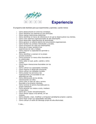Experiencia
El programa está diseñado para que experimentes y aprendas, cuando menos:
o Cómo desenvolverte en entornos complejos.
o Cómo identificar los sistemas en que participas.
o Cómo realizar distinciones sistémicas.
o Cómo identificar el marco de referencia en el cual se desenvuelven tus clientes.
o Cómo crear sistemas organizacionales de alto desempeño.
o Cómo desarrollar organizaciones de aprendizaje.
o Cómo generar un sistema óptimo de comunicación organizacional.
o Cómo facilitar los cambios individuales y sociales.
o Cómo enriquecer los roles que desempeñas.
o Cómo dar el mejor sentido a tus
experiencias de vida y trabajo.
o Cómo mejorar tu capacidad de aprender a
aprender.
o Cómo identificar y avanzar en tu propio
proceso evolutivo.
o Cómo promover un marco ético favorable en
tu colectividad.
o Cómo saber en qué, quién, cuándo y cómo
confiar.
o Cómo lograr interacciones favorables con los
demás.
o Cómo cultivar tus capacidades mentales.
o Cómo mejorar tu desarrollo emocional.
o Cómo cultivar tus calidades morales.
o Cómo prestar tus servicios a las
organizaciones y la sociedad sin ser
absorbido por ella.
o Cómo diferenciarte de los demás,
interactuando con ellos.
o Cómo crear un plan de vida y carrera
favorable a tus propios intereses.
o Cómo iluminar el camino favorable para tu
propia realización.
o Cómo alcanzar tus metas a corto, mediano
y largo plazo.
o Cómo dar y recibir retroalimentación.
o Cómo ofrecer apoyo a los demás, sin ser
molesto.
o Cómo estudiar, crear, modificar y enriquecer paradigmas propios y ajenos.
o Cómo hacer surgir tus capacidades naturales.
o Cómo cultivar un estilo de liderazgo propio de alta efectividad.
Y más...
 