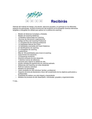 Recibirás
Además del material de trabajo y de estudio, ejercicios grupales y el participar en los diferentes
espacios de aprendizaje, durante el transcurso del programa se te entregarán diversos elementos
tangibles e intangibles de utilidad para aplicar en tu práctica de coaching...
o Modelo de Sistemas Complejos y Globales.
o Modelo de Coaching Sistémico.
o 10 Modelos tradicionales de Coaching.
o Técnicas de intervención organizacional.
o Código de Ética del Coaching Profesional
o 11 competencias de coaching profesional
o 15 habilidades básicas del Coach.
o 12 habilidades avanzadas del Coach Sistémico
o 27 identificadores de coaching.
o 27 entregables de coaching.
o Cuestionarios.
o Más de 100 posibilidades para iniciar el coaching.
o Instrumentos de evaluación.
o 10 Esquemas evolutivos.
o Diversos enfoques de auto-desarrollo.
o 7 distintos marcos de referencia.
o Acciones para mejorar la calidad de vida.
o Amplia variedad de experiencias de coaching aplicado.
o Diferencias del Coaching con otras disciplinas.
o Perfil de madurez individual.
o Modelos de aprendizaje.
o Visión ampliada de vida individual, familiar y profesional.
o Esquema de toma de decisiones a favor del cumplimiento de los objetivos particulares y
profesionales.
o Posibilidad de realizar una vida integral y trascendente.
o Modelos de procesos de alto desempeño, individuales, grupales y organizacionales.
Y más...
 