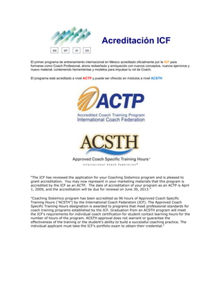 Acreditación ICF
El primer programa de entrenamiento internacional en México acreditado oficialmente por la ICF para
formarse como Coach Profesional, ahora rediseñado y enriquecido con nuevos conceptos, nuevos ejercicios y
nuevo material, conteniendo herramientas y modelos para impulsar tu rol de Coach.
El programa está acreditado a nivel ACTP y puede ser ofrecido en módulos a nivel ACSTH
“The ICF has reviewed the application for your Coaching Sistemico program and is pleased to
grant accreditation. You may now represent in your marketing materials that this program is
accredited by the ICF as an ACTP. The date of accreditation of your program as an ACTP is April
1, 2009, and the accreditation will be due for renewal on June 30, 2013.”
"Coaching Sistemico program has been accredited as 96 hours of Approved Coach Specific
Training Hours ("ACSTH") by the International Coach Federation (ICF). The Approved Coach
Specific Training Hours designation is awarded to programs that meet professional standards for
coach training programs established by the ICF. Graduation from an ACSTH program will meet
the ICF's requirements for individual coach certification for student contact learning hours for the
number of hours of the program. ACSTH approval does not warrant or guarantee the
effectiveness of the training or the student's ability to build a successful coaching practice. The
individual applicant must take the ICF’s portfolio exam to obtain their credential."
 