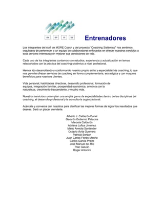 Entrenadores
Los integrantes del staff de MORE Coach y del proyecto "Coaching Sistémico" nos sentimos
orgullosos de pertenecer a un equipo de colaboradores enfocados en ofrecer nuestros servicios a
toda persona interesada en mejorar sus condiciones de vida.
Cada uno de los integrantes contamos con estudios, experiencia y actualización en temas
relacionados con la práctica del coaching sistémico a nivel profesional.
Hemos ido desarrollando y conformando nuestro propio estilo y especialidad de coaching, lo que
nos permite ofrecer servicios de coaching en forma complementaria, estratégica y con mayores
beneficios para nuestros clientes.
Vida personal, habilidades directivas, desarrollo profesional, formación de
equipos, integración familiar, prosperidad económica, armonía con la
naturaleza, crecimiento trascendente, y mucho más.
Nuestros servicios contemplan una amplia gama de especialidades dentro de las disciplinas del
coaching, el desarrollo profesional y la consultoría organizacional.
Acércate y conversa con nosotros para clarificar las mejores formas de lograr los resultados que
deseas. Será un placer atenderte.
Alberto J. Calderón Danel
Gerardo Gutierrez Palacios
Marcela Calderón
Adriana Loftus Jiménez
Mario Arreola Santander
Octavio Ávila Guerrero
Patricia Serdan
Juan Carlos Flores Merino
Carlos García Prado
José Manuel del Río
Pilar Galván
Roger Antonini
 