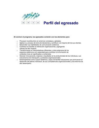 Perfil del egresado
Al concluir el programa, los egresados contarán con los elementos para:
o Procesar incertidumbre en entornos complejos y globales.
o Agilizar su proceso de toma de decisiones y contribuir a la mejoría del de sus clientes.
o Desarrollar sus habilidades de comunicación sistémica.
o Contribuir en facilitar la interacción organizacional y agregando
valores de alto impacto.
o Transformarse en interpretadores diferentes y más poderosos de los
espacios sistémicos con capacidad para contribuir a la formación de
contextos ricos en significados y contenidos.
o Generar innovaciones, mejoras y resultados en la productividad de los individuos, sus
mecanismos de interacción y contextos organizacionales.
o Desempeñarse como Coach Sistémico, capaz de facilitar situaciones que promuevan el
desarrollo del talento individual, de sus competencias organizacionales y de entornos de
alto desempeño.
 