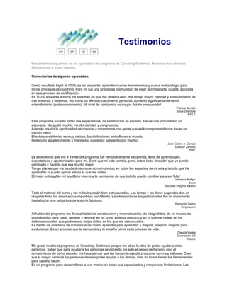Testimonios
Nos sentimos orgullosos de los egresados del programa de Coaching Sistémico. Nuestras más sinceras
felicitaciones a todos ustedes.
Comentarios de algunos egresados.
Como resultado logré el 100% de mi propósito: aprender nuevas herramientas y nueva metodología para
iniciar procesos de coaching. Para mí fue una grandiosa oportunidad de estar acompañada, guiada, apoyada
en este proceso de certificación.
Es 100% aplicable a todos los sistemas en que me desenvuelvo, me otorgó mayor claridad y entendimiento de
mis entornos y sistemas. Así como un elevado crecimiento personal, aumentó significativamente mi
entendimiento (autoconocimiento). Mi nivel de conciencia es mayor. Me he enriquecido!
Patricia Serdán
Socia Directora
SAILE
Este programa excedió todas mis expectativas, mi satisfacción se excedió, fue de una profundidad no
esperada. Me gustó mucho, me dio claridad y congruencia.
Además me dio la oportunidad de conocer y conectarme con gente que está comprometida con hacer un
mundo mejor.
El enfoque sistémico es muy valioso, las distinciones embellecen el mundo.
Reitero mi agradecimiento y manifiesto que estoy satisfecho por mucho.
Juan Carlos A. Conejo
Director Jurídico
PWC
La experiencia que viví a través del programa fue verdaderamente estupenda, llena de aprendizajes,
expectativas y oportunidades para mí. Sentí que mi vida cambió, pero, sobre todo, descubrí que yo puedo
cambiarla y hacerla que sea mucho mejor.
Tengo planes que me ayudarán a crecer como individuo en todos los aspectos de mi vida y todo lo que he
aprendido lo puedo aplicar a todo lo que me rodea.
El mejor entregable: mi equilibrio interno y la conciencia de que todo lo puedo cambiar para ser feliz!
Vanessa Melgar
Socia
Success Insights México
Todo el material del curso y los módulos están bien estructurados. Las tareas y los libros sugeridos dan un
respaldo fiel a las enseñanzas impartidas por Alberto. La interacción de los participantes fue en incremento
hasta lograr una estructura de soporte fabulosa.
Fernando Ramo
Empresario
Al hablar del programa me lleva a hablar de construcción y reconstrucción, de integralidad, de un mundo de
posibilidades para crear, generar y renovar en mí como sistema psíquico y en lo que me rodea, en los
sistemas sociales que pertenezco, mejor dicho, en los que me desenvuelvo.
Es hablar de una toma de conciencia de "cómo aprender para aprender" y mejorar, mejorar, mejorar para
evolucionar. Es un proceso que te demuestra y te enseña cómo es tu proceso de vida.
Claudia Varela
Gerente de DO
Waldos
Me gustó mucho el programa de Coaching Sistémico porque me atrae la idea de poder ayudar a otras
personas. Saber que para ayudar a las personas se necesita, no sólo el deseo de hacerlo, sino el
conocimiento de cómo hacerlo, me hace pensar que las herramientas del programa son muy valiosas. Creo
que la mayor parte de las personas desean poder ayudar a los demás, mas no todos tienen las herramientas
para saberlo hacer.
Es un programa para desarrollarse a uno mismo en todas sus capacidades y romper con limitaciones. Las
 