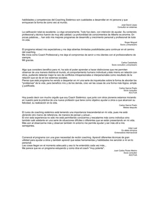 habilidades y competencias del Coaching Sistémico son cualidades a desarrollar en mi persona y que
enriquecen la forma de como veo al mundo.
José David López
Consultor en sistemas
La calificación total es excelente. Lo digo sinceramente. Todo fue claro, con intención de ayudar. Su contenido
profesional y técnico fueron de muy alta calidad. La profundidad de conocimientos de Alberto es enorme. En
pocas palabras,... han sido mis mejores programas de desarrollo y crecimiento personal y profesional de toda
mi vida.
Roger Moguel
Socio y empresario
El programa rebasó mis expectativas y me deja abiertas ilimitadas posibilidades para continuar en el camino
del coaching.
Me inicia como Coach Profesional y me deja el compromiso de servir a mis clientes con el profesionalismo de
siempre.
Mil gracias.
Carlos Castañeda
Socio consultor y empresario
Algo que considero benéfico para mi, ha sido el poder aprender a hacer distinciones que me permiten
observar de una manera distinta el mundo, el comportamiento humano individual y éste mismo en relación con
otros, pudiendo detectar mejor la raíz de conflictos intrapersonales e interpersonales como resultado de la
relación que se da en los sistemas sociales.
Pienso que este programa ha venido a despertar en mí una serie de inquietudes sobre la forma de abordar los
"problemas" de la vida, para beneficio mío y de los demás, creo ver las cosas de una forma más lógica, simple
y justificada.
Carlos García Prado
Socio consultor
ACCTUA
Hoy puedo decir con mucho orgullo que soy Coach Sistémico; que junto con otros pioneros estamos iniciando
en nuestro país la práctica de una nueva profesión que tiene como objetivo ayudar a otros a que alcancen su
felicidad, su realización en la vida.
Carlos García Prado
Meses después
El curso de coaching sistémico está teniendo una importancia trascendental en mi vida, pues me está
abriendo otro marco de referencia, de manera de pensar y actuar...
El vivir esta experiencia no sólo me está permitiendo conocerme y rescatarme más como individuo sino
también salir adelante en una serie de situaciones difíciles o diferentes que se están presentando en mi vida.
Más aún al observarme más y observar también mi entorno me permite ayudar y ser más útil a mis
semejantes.
Lilian Leal
Ex atleta olímpica
Entrenadora internacional
Comencé el programa con una gran necesidad de recibir coaching. Aprendí diferentes técnicas de gran
utilidad para ayudar a otros y también aprendí que estas herramientas y habilidades me servirán a mí en lo
personal.
Las cosas llegan en el momento adecuado y eso lo he entendido cada vez más...
Me parece que es un programa estupendo y como dice el coach "muy potente".
Juan Carlos Flores Merino
Socio consultor
ACCTUA
 