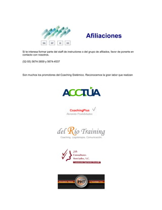Afiliaciones
Si te interesa formar parte del staff de instructores o del grupo de afiliados, favor de ponerte en
contacto con nosotros.
(52-55) 5674-3859 y 5674-4537
Son muchos los promotores del Coaching Sistémico. Reconocemos la gran labor que realizan
 
