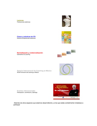 Lecturas
Publicaciones sistémicas
Casos y prácticas de CS
Estudio de experiencias sistémicas
Normalización y credencialización
Estándares de Coaching
Semana Internacional de Coaching en México
SICM Promoción del coaching en México
Eventos internacionales
Participación, coordinación y liderazgo
Además de otros espacios que estamos desarrollando y a los que estás cordialmente invitado(a) a
participar
 