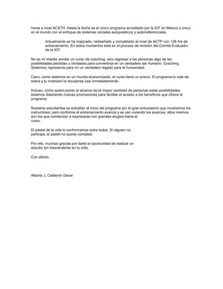 horas a nivel ACSTH. Hasta la fecha es el único programa acreditado por la ICF en México y único
en el mundo con el enfoque de sistemas sociales autopoiéticos y autorreferenciales.
Actualmente se ha mejorado, rediseñado y completado al nivel de ACTP con 128 hrs de
entrenamiento. En estos momentos está en el proceso de revisión del Comité Evaluador
de la ICF.
No es mi interés vender un curso de coaching, sino regresar a las personas algo de las
posibilidades perdidas u olvidadas para convertirse en un verdadero ser humano. Coaching
Sistémico representa para mí un verdadero legado para la humanidad.
Claro, como estamos en un mundo economizado, el curso tiene un precio. El programa lo vale de
sobra y tu inversión la recuperas casi inmediatamente.
Incluso, como quiero poner al alcance de la mayor cantidad de personas estas posibilidades,
estamos diseñando nuevas promociones para facilitar el acceso a los beneficios que ofrece el
programa.
Nuestros estudiantes se extrañan al inicio del programa por el gran entusiasmo que mostramos los
instructores; pero conforme el entrenamiento avanza y se van viviendo los avances, ellos mismos
son los que comienzan a expresarse con grandes elogios hacia el
curso.
El pastel de la vida lo conformamos entre todos. Si alguien no
participa, el pastel no queda completo.
Por ello, muchas gracias por darte la oportunidad de realizar un
estudio tan trascendente en tu vida.
Con afecto,
Alberto J. Calderón Danel
 