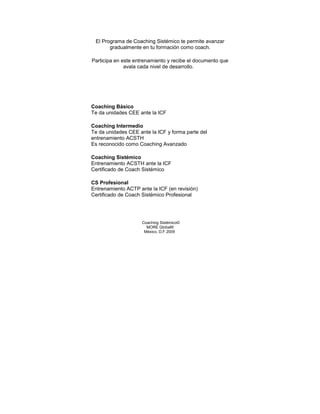 El Programa de Coaching Sistémico te permite avanzar
gradualmente en tu formación como coach.
Participa en este entrenamiento y recibe el documento que
avala cada nivel de desarrollo.
Coaching Básico
Te da unidades CEE ante la ICF
Coaching Intermedio
Te da unidades CEE ante la ICF y forma parte del
entrenamiento ACSTH
Es reconocido como Coaching Avanzado
Coaching Sistémico
Entrenamiento ACSTH ante la ICF
Certificado de Coach Sistémico
CS Profesional
Entrenamiento ACTP ante la ICF (en revisión)
Certificado de Coach Sistémico Profesional
Coaching Sistémico©
MORE Global®
México, D.F 2009
 