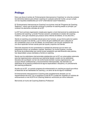 Prólogo
Este cuso lleva el nombre de “Entrenamiento Internacional en Coaching” en virtud de contener
los elementos básicos para ofrecer coaching en cualquier parte del mundo, ya que cumple
con los requisitos establecidos por la ICF (International Coach Federation).
El "Entrenamiento Internacional en Coaching" es el primer nivel del "Programa de Coaching
Sistémico", mismo que te permite comenzar a practicar el coaching desde un principio, por
contener los elementos centrales de la ICF.
La ICF fue la primera organización creada para regular a nivel internacional los estándares de
la práctica del coaching. La fundó Thomas Leonard, considerado el creador del coaching
moderno, como giro industrial que produce varios millones de dólares, en los años 90´s.
Siendo el coaching una actividad natural para el ser humano, ya que forma parte de nuestra
esencia el ayudar a los demás, y por lo mismo de gran satisfacción para cualquiera el
ser considerado como un ser de utilidad, ha comenzado a ser de gran aceptación día
con día el aprender formas nuevas para dar ayuda y soporte a los demás.
Este éxito temprano ha ido aumentando la cantidad de personas que sin tener una
preparación formal, se consideran coaches. Asimismo, es mucha la gente y muchas
las firmas de profesionistas que viendo la gran aceptación que está teniendo esta práctica,
han desarrollado cursos orientados a formar en coaching.
Siendo que los estándares internacionales establecidos por la ICF son alcanzables solamente
para las organizaciones y personas que realmente desean cumplir con los estándares
elevados de la profesión, se han ido conformando también nuevas organizaciones, que
aunque ofrecen certificaciones y reconocimientos internacionales, han derivado sus
estándares de la práctica profesional de alguna especialidad o disciplina y no precisamente
del coaching profesional.
Acorde con la ICF, un correcto programa de entrenamiento en coaching es aquel que enfoca
al desarrollo de las habilidades de coaching, y no tanto de las de alguna modalidad.
El Entrenamiento Internacional en Coaching está completamente alineado con los
requerimientos de la ICF. Es un programa a nivel ACTP y puede ser impartido en módulos de
entrenamiento a nivel ACSTH en Coaching Sistémico reconocido por dicha institución.
Bienvenido al mucho del Coaching Sistémico Profesional
 