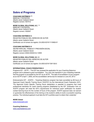 Sobre el Programa
COACHING SISTÉMICO ™
MARCAS Y PATENTES
Alberto Javier Calderón Danel
Registro número 1057412
MORE GLOBAL SOLUTIONS, S.C. ™
MARCAS Y PATENTES.
Alberto Javier Calderón Danel
Registro número 1050547
COACHING SISTÉMICO ©
REGISTRO PÚBLICO DEL DERECHO DE AUTOR
Alberto Javier Calderón Danel
Certificado con el número de registro: 03-2003-021811110900-01
COACHING SISTÉMICO ®
SECRETARÍA DEL TRABAJO Y PREVISIÓN SOCIAL
Alberto Javier Calderón Danel
Registro número CADA-530424-4L1-0005
MORE GLOBAL SOLUTIONS, S.C. ©
REGISTRO PÚBLICO DEL DERECHO DE AUTOR
Alberto Javier Calderón Danel
Certificado con el número de registro: 03-2003-021811091100-0
INTERNATIONAL COACH FEDERATION ®
Programa ICF – ACTP – “The ICF has reviewed the application for your Coaching Sistemico
program and is pleased to grant accreditation. You may now represent in your marketing materials
that this program is accredited by the ICF as an ACTP. The date of accreditation of your program
as an ACTP is April 1, 2009, and the accreditation will be due for renewal on June 30, 2013.”
Entrenamiento ICF – ACSTH – “Coaching Sistemico program has been accredited as 96 hours of
Approved Coach Specific Training Hours (“ACSTH”) by the International Coach Federation (ICF).
The Approved Coach Specific Training Hours designation is awarded to programs that meet
professional standards for coach training programs established by the ICF. Graduation from an
ACSTH program will meet the ICF’s requirements for individual coach certification for student
contact learning hours for the number of hours of the program. ACSTH approval does not warrant
or guarantee the effectiveness of the training or the student’s ability to build a successful coaching
practice. The individual applicant must take the ICF’s portfolio exam to obtain their credential.”
MORE Global
www.morecoach.com
Coaching Sistémico
www.coachsistemico.com
 