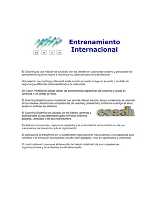 Entrenamiento
Internacional
El Coaching es una relación de sociedad con los clientes en un proceso creativo y provocador de
pensamientos que les inspira a maximizar su potencial personal y profesional.
Una relación de coaching profesional existe cuando el coach incluye un acuerdo o contrato de
negocio que define las responsabilidades de cada parte.
Un Coach Profesional acepta utilizar las competencias específicas del coaching y ajusta su
conducta a un código de ética.
El Coaching Sistémico es la modalidad que permite ofrecer soporte, apoyo y maximizar el potencial
de los clientes utilizando las competencias del coaching profesional y conforme al código de ética,
desde un enfoque de sistemas.
El Coaching Sistémico es utilizado por los líderes, gerentes y
profesionales de alto desempeño para enfrentar entornos
globales, complejos y de alta incertidumbre.
Facilita las innovaciones, mejora los resultados y la productividad de los individuos, de sus
mecanismos de interacción y de la organización.
El participante se transforma en un colaborador organizacional más poderoso, con capacidad para
contribuir a la formación de procesos con alto valor agregado, ricos en significados y contenidos.
El coach sistémico promueve el desarrollo del talento individual, de sus competencias
organizacionales y de ambientes de alto desempeño.
 