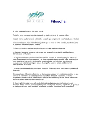 Filosofía
A todos los seres humanos nos gusta ayudar.
Todos los seres humanos necesitamos ayuda en algún momento de nuestras vidas.
No es lo mismo ayudar teniendo habilidades para ello que simplemente hacerlo de buena voluntad.
En ocasiones con la mejor intención de ayudar lo que se hace es echar a perder, debido a que no
se tienen las competencias para hacerlo.
El Coaching Sistémico se basa en un modelo conformado por cuatro sistemas.
La distinción básica del programa está en que una cosa es la organización social y otra muy
diferente es el ser humano.
Las organizaciones son consideradas como sistemas sociales de comunicación y los individuos
como sistemas psíquicos de conciencia. Los seres humanos desempeñamos roles, considerados
como sistema de interacción, dentro de las organizaciones. Los individuos nos podemos
enriquecer del sistema natural para crecer, desempeñar nuestros roles y colaborar en el
enriquecimiento de lo social.
Con estas distinciones se da su lugar a los individuos para que puedan avanzar en su proceso de
desarrollo.
Sobre esta base, el Coaching Sistémico se distingue de cualquier otro modelo de coaching en que
además de sustentarse en las competencias específicas del coach profesional, se realiza
proyectando la libertad de las personas para enriquecer la sociedad y facilitar el libre albedrío del
ser humano para desarrollar todo su potencial.
El Coaching Sistémico promueve la sustentabilidad ecológica que permita la sobrevivencia y
desarrollo del ser humano, como seres biológicos, psicológicos, morales y espirituales, al igual que
de las organizaciones como entidades productivas, con altos estándares éticos y de calidad.
 