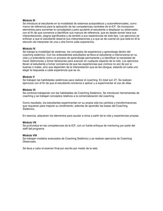Módulo III
Se introduce al estudiante en la modalidad de sistemas autopoiéticos y autorreferenciales, como
marco de referencia para la aplicación de las competencias centrales de la ICF. Se incorporan
elementos para aumentar la complejidad y para ayudarle al estudiante a desplazar su observador,
con el fin de que comience a identificar sus marcos de referencia, que es desde donde hace sus
interpretaciones, asigna significados y da sentido a sus experiencias de todo tipo. Los ejercicios se
enfocan a que el estudiante observe sus interpretaciones y a que se de cuenta de que está en él la
elección de interpretar de una u otra forma cada experiencia.
Módulo IV
Se trabaja la modalidad de sistemas, los conceptos de experiencia y aprendizaje dentro del
coaching sistémico. Con los antecedentes estudiados se lleva al estudiante a interiorizarse en su
vida y a entenderla como un proceso de aprendizaje permanente y a identificar la necesidad de
hacer distinciones y tomar decisiones para avanzar en cualquier aspecto de la vida. Los ejercicios
llevan al estudiante a tomar conciencia de que las experiencias que vivimos no son de por sí
buenas o malas, sino que dependen de la interpretación que se les otorgue, estando en cada uno
elegir la respuesta a cada experiencia que se ve.
Módulo V
Se trabajan las habilidades sistémicas para realizar el coaching. En total son 27. Se realizan
ejercicios con el fin de que el estudiante comience a aplicar y a experimentar el uso de ellas.
Módulo VI
Se continúa trabajando con las habilidades de Coaching Sistémico. Se introducen herramientas de
coaching y se trabajan conceptos relativos a la comercialización del coaching.
Como resultado, los estudiantes experimentan en su propia vida los cambios y transformaciones
que requieren para mejorar su rendimiento, además de aprender las bases del Coaching
Sistémico.
En esencia, adquieren los elementos para ayudar a otros a partir de la vida y experiencias propias.
Módulo VII
Se profundiza en las competencias de la ICF, con un fuerte enfoque de mentoring por parte del
staff del programa
Módulo VIII
Se trabajan modelos avanzados de Coaching Sistémico y se realizan ejercicios de Coaching
Observado,
Se lleva a cabo el examen final por escrito por medio de la web.
 