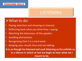 What to do: Paying attention and showing an interest. Reflecting back what you think they r saying. Matching the behaviour of the speaker. Avoiding distractions. Recognising that it is a hard work. Keeping your mouth shut and not talking. It is as though he listened and such listening as his enfolds us in a silence in which at last we begin to hear what we r meant to be. LISTENING 