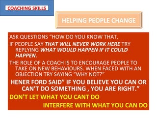 ASK QUESTIONS “HOW DO YOU KNOW THAT. IF PEOPLE SAY  THAT WILL NEVER WORK HERE  TRY REPLYING  WHAT WOULD HAPPEN IF IT COULD HAPPEN. THE ROLE OF A COACH IS TO ENCOURAGE PEOPLE TO TAKE ON NEW BEHAVIOURS. WHEN FACED WITH AN OBJECTION TRY SAYING “WHY NOT?” HENER FORD SAID” IF YOU BELIEVE YOU CAN OR CAN’T DO SOMETHING , YOU ARE RIGHT.”   DON’T LET WHAT YOU CANT DO INTERFERE WITH WHAT YOU CAN DO HELPING PEOPLE CHANGE 