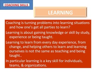 Coaching is turning problems into learning situations and how one’s get all parties to learn? Learning is about gaining knowledge or skill by study, experience or being taught. Learning to learn from every day experience, from change, and helping others to learn and learning ourselves is not the same as teaching and being taught.. In particular learning is a key skill for individuals, teams, & organizations. LEARNING 