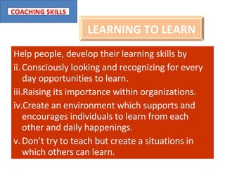 Help people, develop their learning skills by  Consciously looking and recognizing for every day opportunities to learn. Raising its importance within organizations. Create an environment which supports and encourages individuals to learn from each other and daily happenings. Don’t try to teach but create a situations in which others can learn. LEARNING TO LEARN 