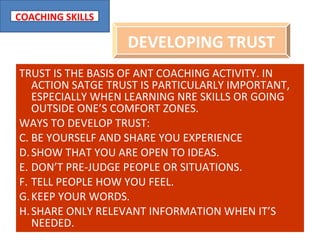 TRUST IS THE BASIS OF ANT COACHING ACTIVITY. IN ACTION SATGE TRUST IS PARTICULARLY IMPORTANT, ESPECIALLY WHEN LEARNING NRE SKILLS OR GOING OUTSIDE ONE’S COMFORT ZONES. WAYS TO DEVELOP TRUST: BE YOURSELF AND SHARE YOU EXPERIENCE SHOW THAT YOU ARE OPEN TO IDEAS. DON’T PRE-JUDGE PEOPLE OR SITUATIONS. TELL PEOPLE HOW YOU FEEL. KEEP YOUR WORDS. SHARE ONLY RELEVANT INFORMATION WHEN IT’S NEEDED. DEVELOPING TRUST 