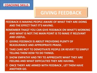 FEEDBACK IS MAKING PEOPLE AWARE OF WHAT THEY ARE DOING AND THE EFFECT THAT IT’S HAVING. REMEMBER THAQT YOU CAN GIVE FEEDBACK ON WHAT’S WORKING AND WHAT IS NOT.THE MAIN POINT IS TO MAKE IT RELEVANT AND USEFUL. GIVING FEEDBACK IS ABOUT PROVIDING PLENTY OF REASSURANCE AND APPROPRIATE PRAISE. TAKE CARE NOT TO DEMOTIVATE PEOPLE OR REVERT TO SIMPLY TELLING THEM HOW TO DO THINGS. SHOW EMPATHY AND TRY TO APPRECIATE WHAT THEY ARE FEELING AND WHAT DIFFCULTIES THEY ARE HAVING. ONCE THERY ARE ARMED WITH FEEDBACK , LET THEM HAVE ANOTHER GO. GIVING FEEDBACK 