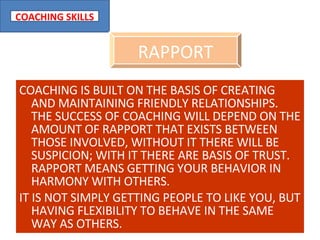 COACHING IS BUILT ON THE BASIS OF CREATING AND MAINTAINING FRIENDLY RELATIONSHIPS. THE SUCCESS OF COACHING WILL DEPEND ON THE AMOUNT OF RAPPORT THAT EXISTS BETWEEN THOSE INVOLVED, WITHOUT IT THERE WILL BE SUSPICION; WITH IT THERE ARE BASIS OF TRUST. RAPPORT MEANS GETTING YOUR BEHAVIOR IN HARMONY WITH OTHERS.  IT IS NOT SIMPLY GETTING PEOPLE TO LIKE YOU, BUT HAVING FLEXIBILITY TO BEHAVE IN THE SAME WAY AS OTHERS. RAPPORT 