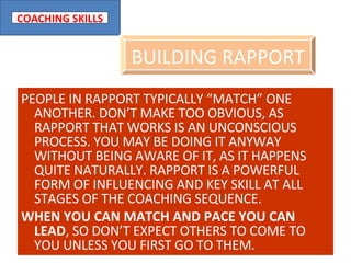 PEOPLE IN RAPPORT TYPICALLY “MATCH” ONE ANOTHER. DON’T MAKE TOO OBVIOUS, AS RAPPORT THAT WORKS IS AN UNCONSCIOUS PROCESS. YOU MAY BE DOING IT ANYWAY WITHOUT BEING AWARE OF IT, AS IT HAPPENS QUITE NATURALLY. RAPPORT IS A POWERFUL FORM OF INFLUENCING AND KEY SKILL AT ALL STAGES OF THE COACHING SEQUENCE. WHEN YOU CAN MATCH AND PACE YOU CAN LEAD , SO DON’T EXPECT OTHERS TO COME TO YOU UNLESS YOU FIRST GO TO THEM. BUILDING RAPPORT 