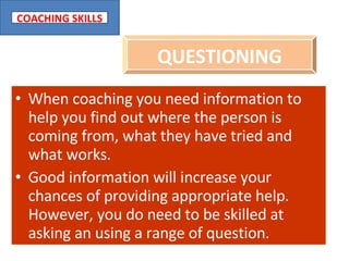 When coaching you need information to help you find out where the person is coming from, what they have tried and what works. Good information will increase your chances of providing appropriate help. However, you do need to be skilled at asking an using a range of question. QUESTIONING 