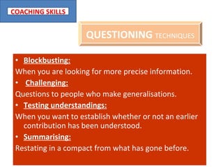 Blockbusting: When you are looking for more precise information. Challenging: Questions to people who make generalisations. Testing understandings: When you want to establish whether or not an earlier contribution has been understood. Summarising: Restating in a compact from what has gone before. QUESTIONING  TECHNIQUES 