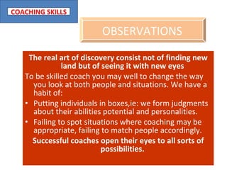 The real art of discovery consist not of finding new land but of seeing it with new eyes To be skilled coach you may well to change the way you look at both people and situations. We have a habit of: Putting individuals in boxes,ie: we form judgments about their abilities potential and personalities. Failing to spot situations where coaching may be appropriate, failing to match people accordingly. Successful coaches open their eyes to all sorts of possibilities. OBSERVATIONS   