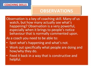 Observation is a key of coaching skill. Many of us watch, but how many actually see what’s happening? Observation is a very powerful, especially when it brings to people’s notice behaviour that is normally commented upon. As a coach you need to be able to: Spot what’s happening and what’s not. Work out specifically what people are doing and how/why they do. Feed it back in a way that is constructive and helpful. OBSERVATIONS 
