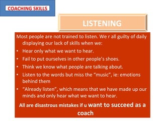 Most people are not trained to listen. We r all guilty of daily displaying our lack of skills when we: Hear only what we want to hear. Fail to put ourselves in other people’s shoes. Think we know what people are talking about. Listen to the words but miss the “music”, ie: emotions behind them “ Already listen”, which means that we have made up our minds and only hear what we want to hear. All are disastrous mistakes if u  want to succeed as a coach LISTENING   