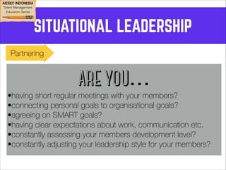 SITUATIONAL LEADERSHIP 
Partnering 
ARE YOU… 
•having short regular meetings with your members? 
•connecting personal goals to organisational goals? 
•agreeing on SMART goals? 
•having clear expectations about work, communication etc. 
•constantly assessing your members development level? 
•constantly adjusting your leadership style for your members? 
 