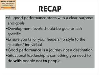 RECAP 
•All good performance starts with a clear purpose 
and goals 
•Development levels should be goal or task 
specific 
•Ensure you tailor your leadership style to the 
situation/ individual 
•Good performance is a journey not a destination 
•Situational leadership is something you need to 
do with people not to people 
 