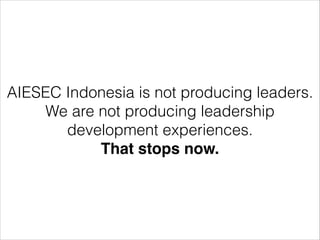 AIESEC Indonesia is not producing leaders. 
We are not producing leadership 
development experiences. 
That stops now. 
 