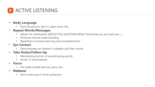ACTIVE LISTENING
• Body Language
• Face the person, lean in, open arms, etc.;
• Repeat Words/Messages
• Allows for clarification (REFLECTIVE QUESTION-What I think that you just said was…)
• Achieves mutual understanding
• Repetition increases learning and comprehension
• Eye Contact
• Demonstrates an interest in speaker and their words
• Take Notes/Follow-Up
• Mental/physical act of recording key points
• Action is remembered
• Focus
• Put aside mobile devices, pens, etc.;
• Patience
• Don’t interrupt or finish sentences
 