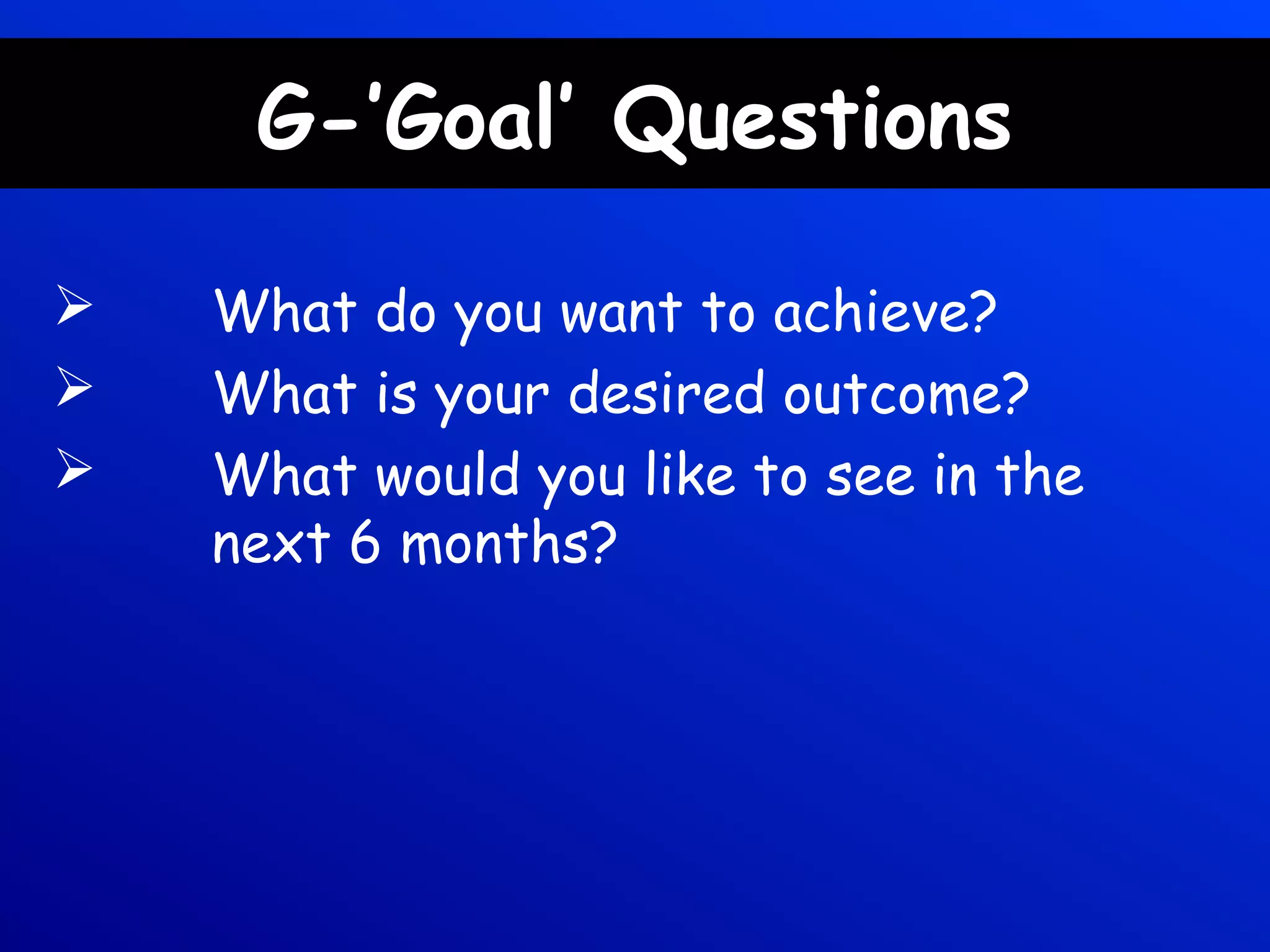 G-’Goal’ Questions
 What do you want to achieve?
 What is your desired outcome?
 What would you like to see in the
next 6 months?
 