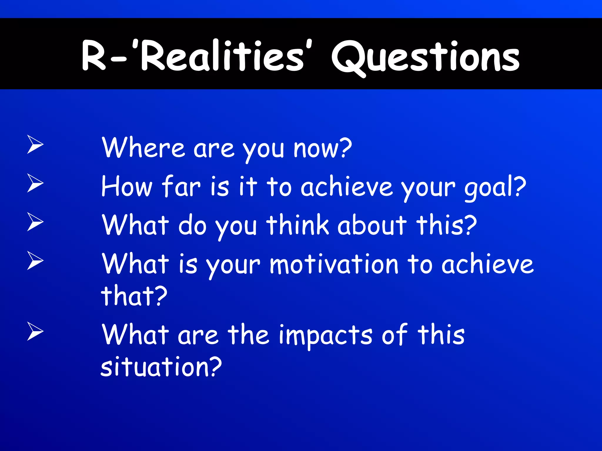 R-’Realities’ Questions
 Where are you now?
 How far is it to achieve your goal?
 What do you think about this?
 What is your motivation to achieve
that?
 What are the impacts of this
situation?
 