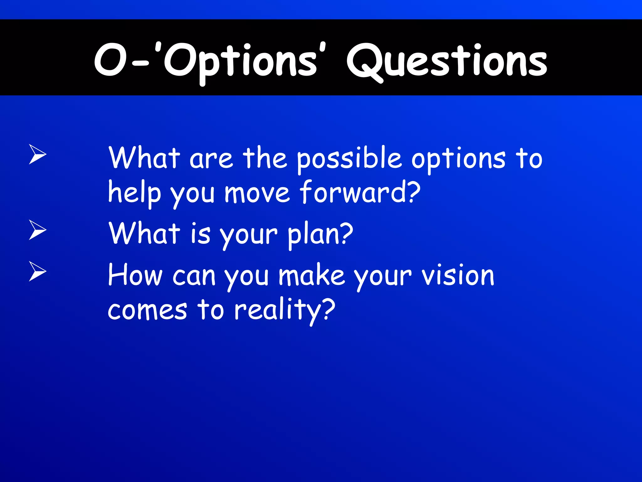 O-’Options’ Questions
 What are the possible options to
help you move forward?
 What is your plan?
 How can you make your vision
comes to reality?
 