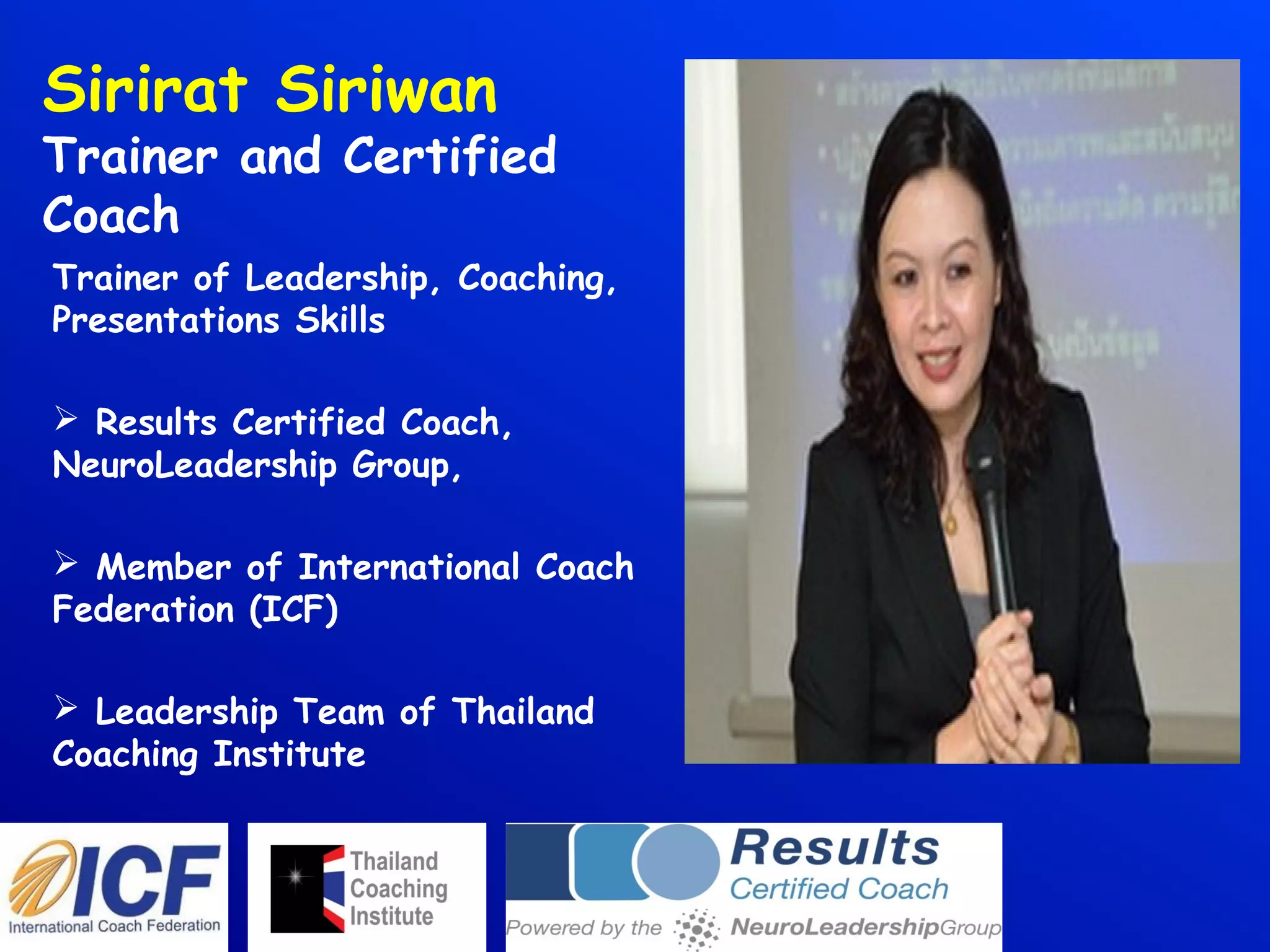 Sirirat Siriwan
Trainer and Certified
Coach
Trainer of Leadership, Coaching,
Presentations Skills
 Results Certified Coach,
NeuroLeadership Group,
 Member of International Coach
Federation (ICF)
 Leadership Team of Thailand
Coaching Institute
 