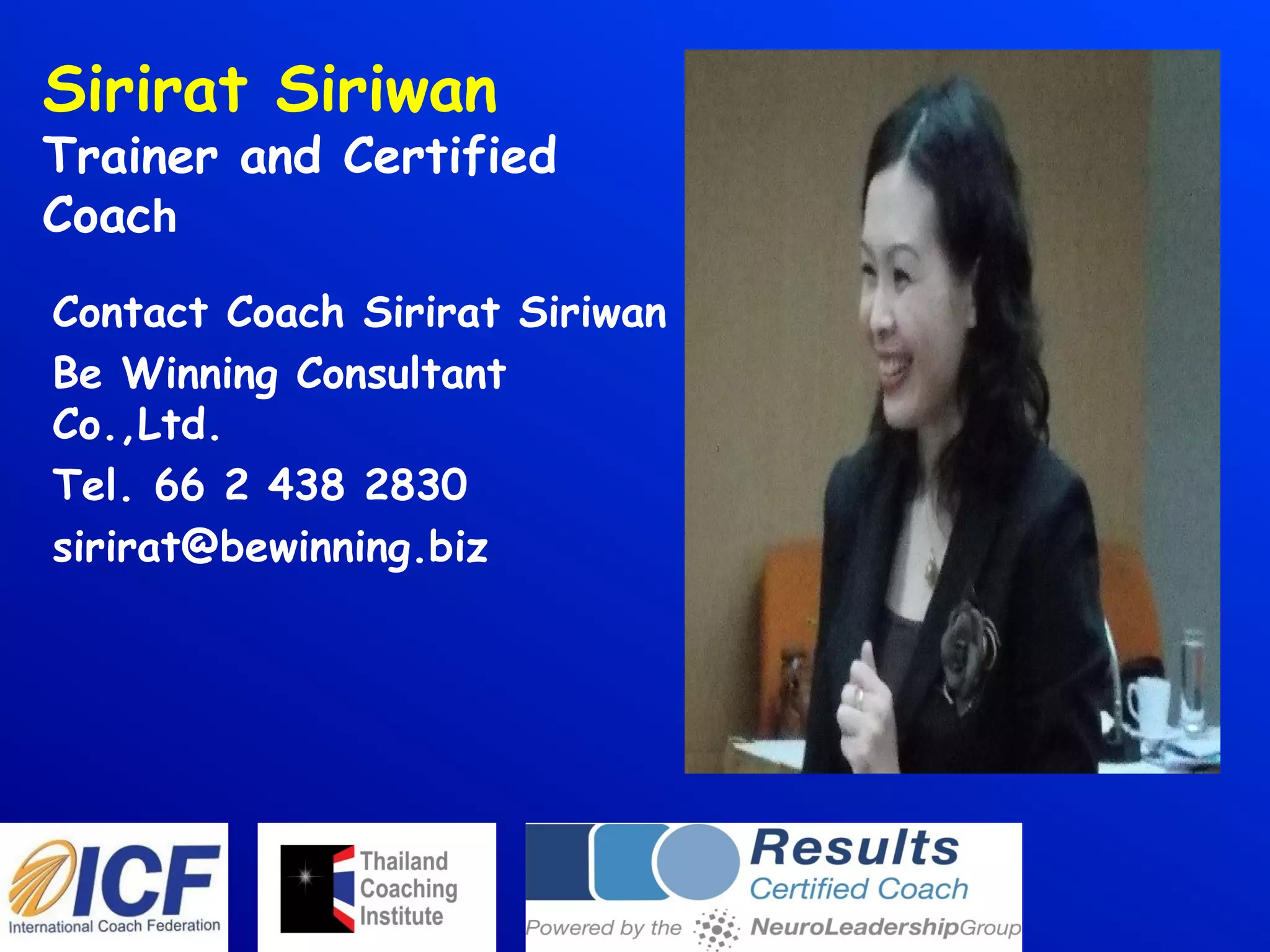 Sirirat Siriwan
Trainer and Certified
Coach
Contact Coach Sirirat Siriwan
Be Winning Consultant
Co.,Ltd.
Tel. 66 2 438 2830
sirirat@bewinning.biz
 