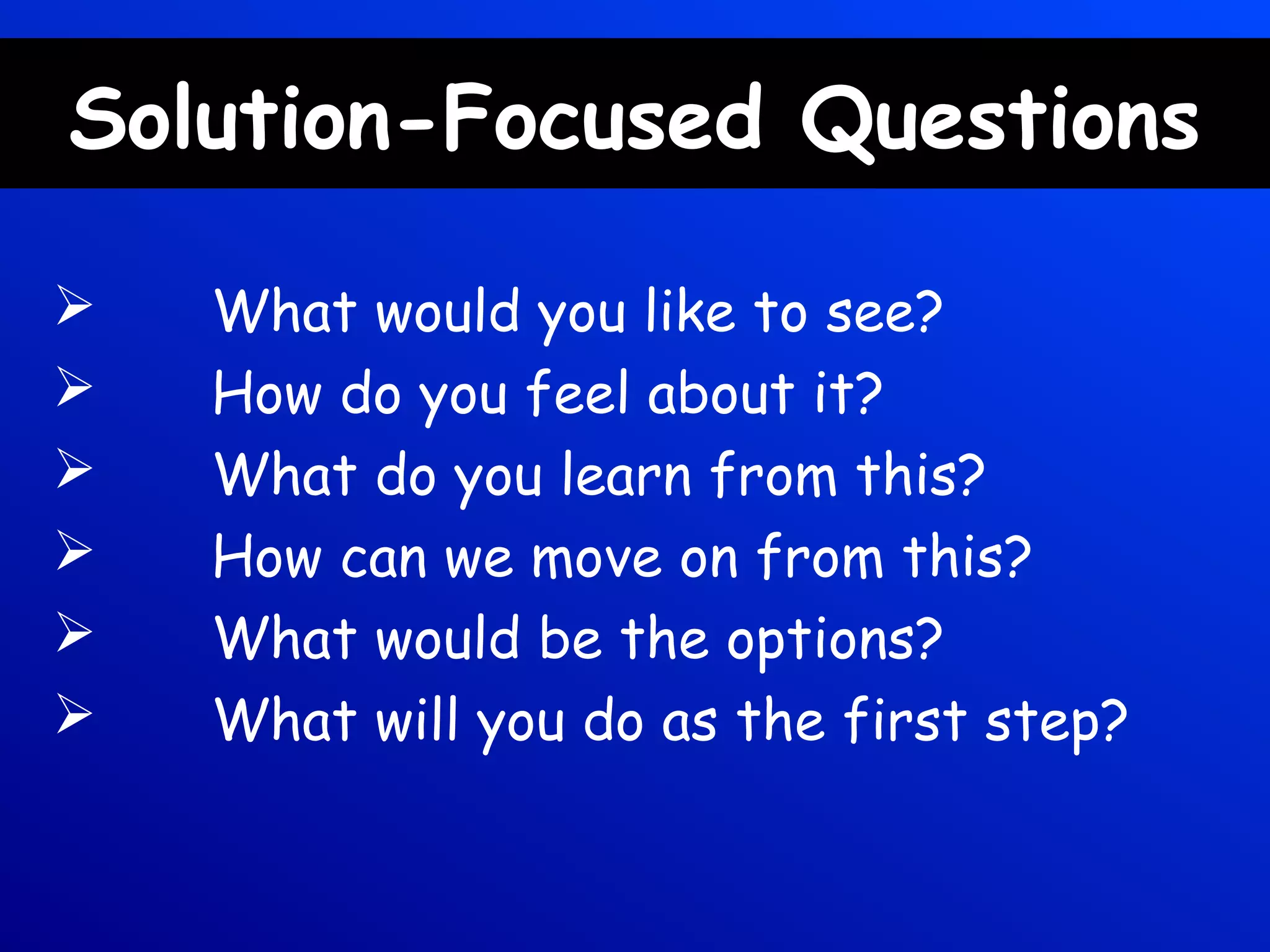 Solution-Focused Questions
 What would you like to see?
 How do you feel about it?
 What do you learn from this?
 How can we move on from this?
 What would be the options?
 What will you do as the first step?
 