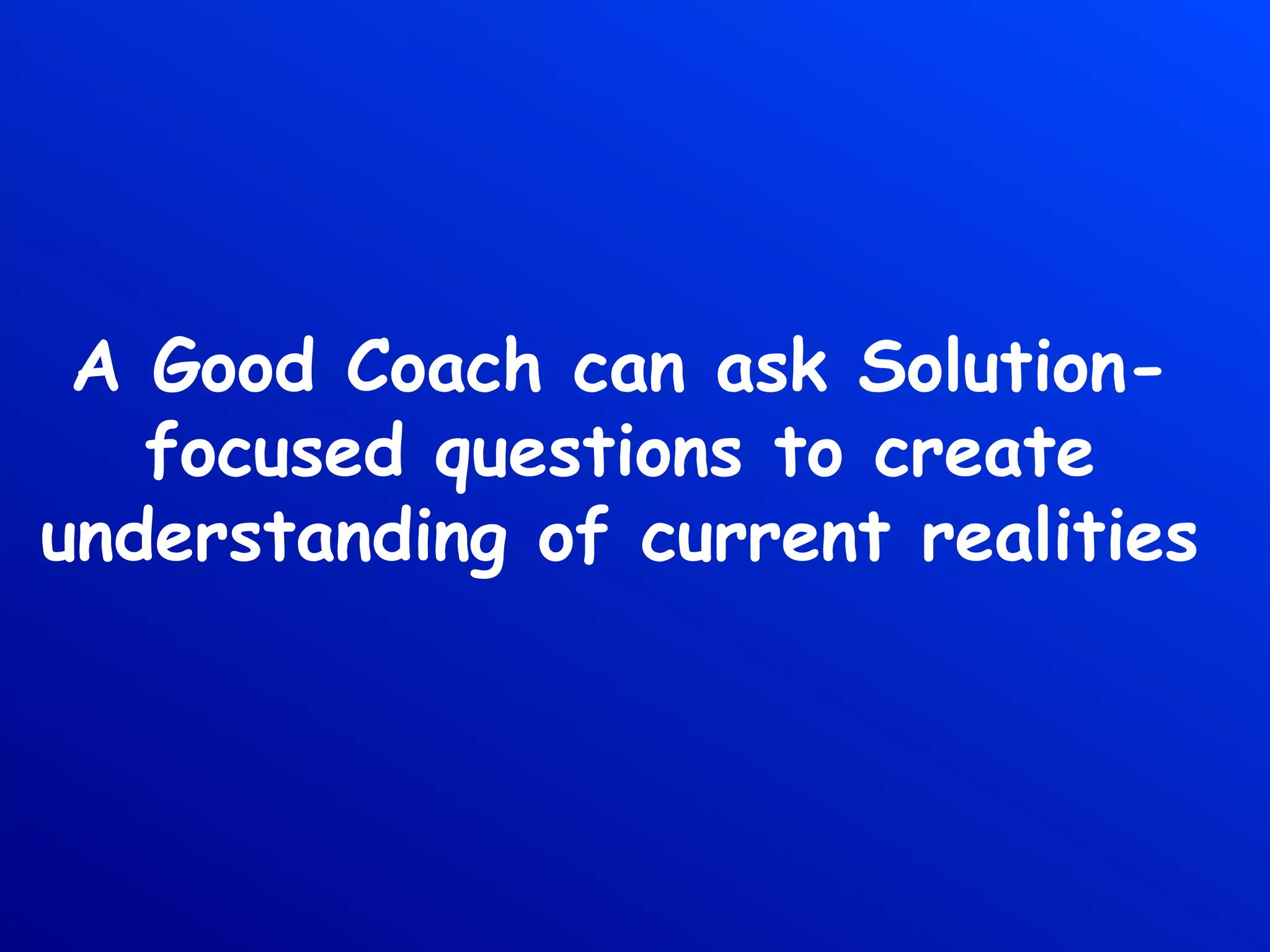 A Good Coach can ask Solution-
focused questions to create
understanding of current realities
 