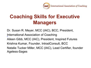 Coaching Skills for Executive
          Managers
Dr. Susan R. Meyer, MCC (IAC), BCC, President,
International Association of Coaching
 

Aileen Gibb, MCC (IAC), President, Inspired Futures
Krishna Kumar, Founder, IntradConsult, BCC
Natalie Tucker Miller, MCC (IAC), Lead Certifier, founder
Ageless-Sages
 