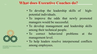 What does Executive Coaches do?
• To develop the leadership skills of high-
potential individuals.
• To improve the odds that newly promoted
managers would be successful.
• To develop management and leadership skills
among their technical people.
• To correct behavioral problems at the
management level.
• To help leaders resolve interpersonal conflicts
among employees.
 