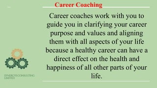Career Coaching
Career coaches work with you to
guide you in clarifying your career
purpose and values and aligning
them with all aspects of your life
because a healthy career can have a
direct effect on the health and
happiness of all other parts of your
life.
 