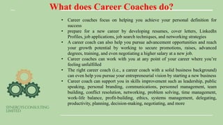 What does Career Coaches do?
• Career coaches focus on helping you achieve your personal definition for
success
• prepare for a new career by developing resumes, cover letters, LinkedIn
Profiles, job applications, job search techniques, and networking strategies
• A career coach can also help you pursue advancement opportunities and reach
your growth potential by working to secure promotions, raises, advanced
degrees, training, and even negotiating a higher salary at a new job.
• Career coaches can work with you at any point of your career where you’re
feeling unfulfilled
• The right career coach (i.e., a career coach with a solid business background)
can even help you pursue your entrepreneurial vision by starting a new business
• Career coach can support you in skills improvement such as leadership, public
speaking, personal branding, communications, personnel management, team
building, conflict resolution, networking, problem solving, time management,
work-life balance, profit-building, ethics, systems management, delegating,
productivity, planning, decision-making, negotiating, and more
 
