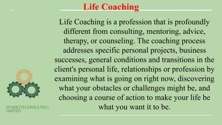 Life Coaching
Life Coaching is a profession that is profoundly
different from consulting, mentoring, advice,
therapy, or counseling. The coaching process
addresses specific personal projects, business
successes, general conditions and transitions in the
client's personal life, relationships or profession by
examining what is going on right now, discovering
what your obstacles or challenges might be, and
choosing a course of action to make your life be
what you want it to be.
 